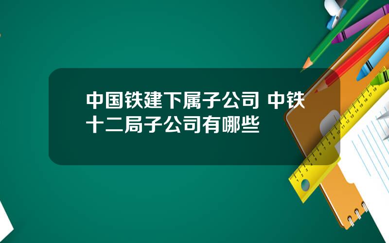 中国铁建下属子公司 中铁十二局子公司有哪些